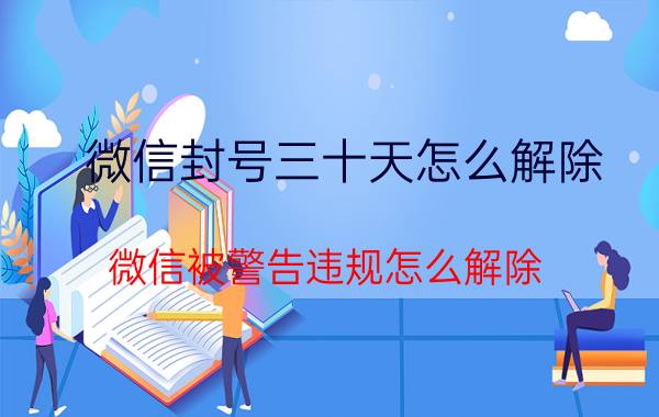 微信封号三十天怎么解除 微信被警告违规怎么解除？